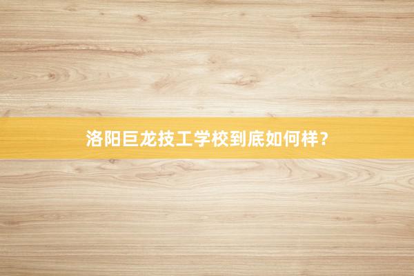 洛阳巨龙技工学校到底如何样？