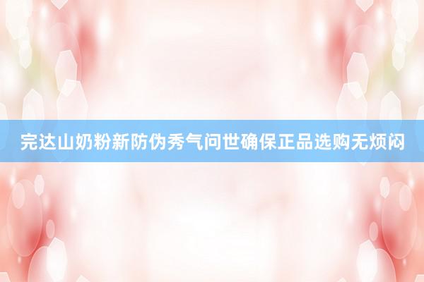 完达山奶粉新防伪秀气问世确保正品选购无烦闷