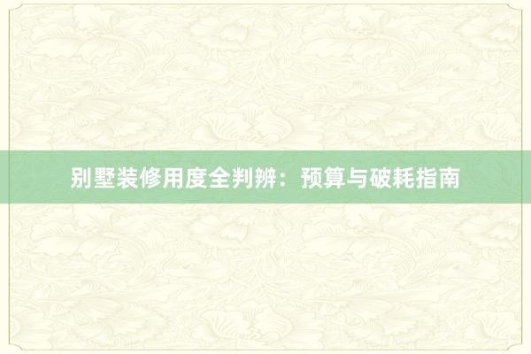 别墅装修用度全判辨：预算与破耗指南